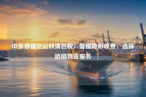 中东普货空运双清包税：警惕隐形收费，选择透明物流服务