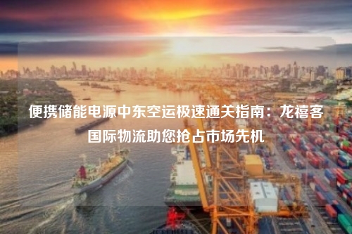 便携储能电源中东空运极速通关指南：龙禧客国际物流助您抢占市场先机