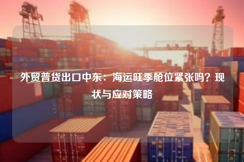 外贸普货出口中东：海运旺季舱位紧张吗？现状与应对策略