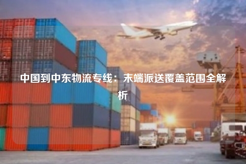 中国到中东物流专线：末端派送覆盖范围全解析