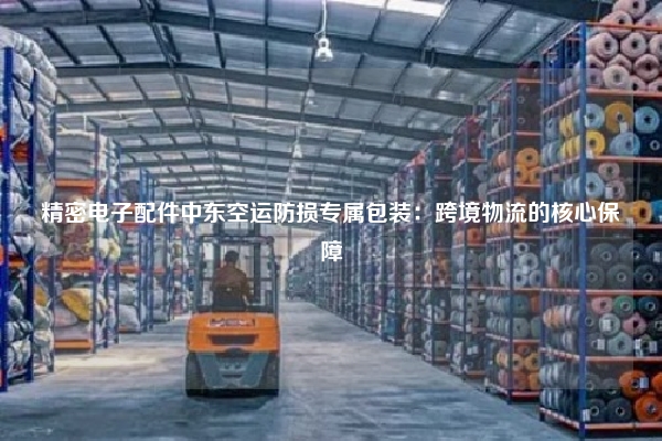 精密电子配件中东空运防损专属包装：跨境物流的核心保障