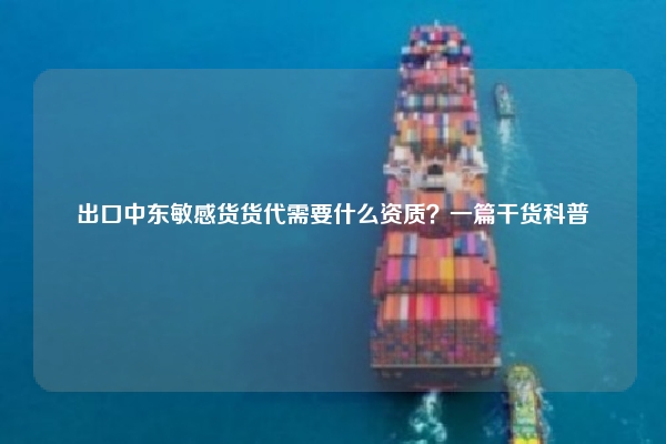 出口中东敏感货货代需要什么资质？一篇干货科普