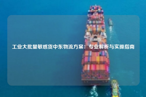 工业大批量敏感货中东物流方案：专业解析与实操指南