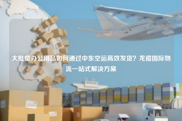 大批量办公用品如何通过中东空运高效发货？龙禧国际物流一站式解决方案