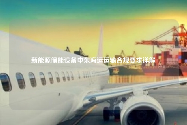 新能源储能设备中东海运运输合规要求详解