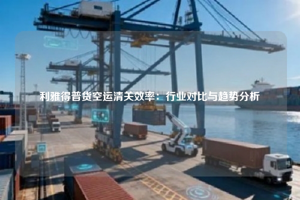 利雅得普货空运清关效率：行业对比与趋势分析