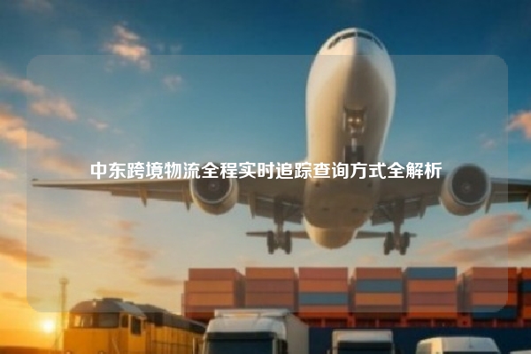 中东跨境物流全程实时追踪查询方式全解析