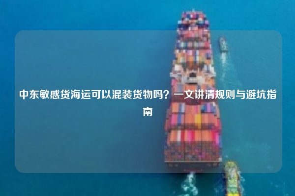 中东敏感货海运可以混装货物吗？一文讲清规则与避坑指南