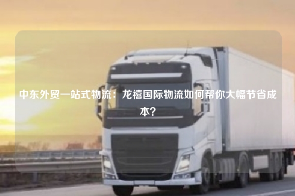 中东外贸一站式物流：龙禧国际物流如何帮你大幅节省成本？