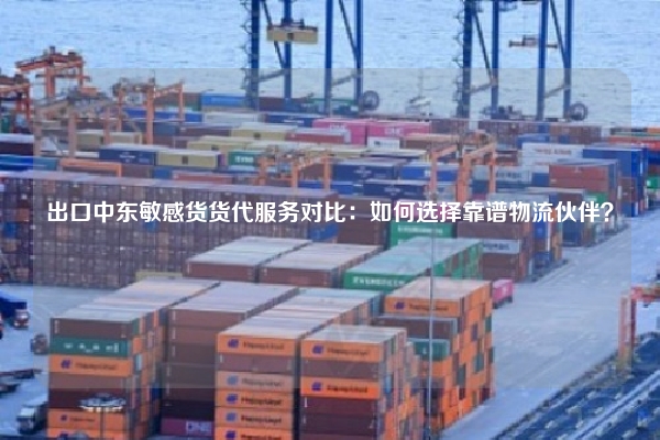 出口中东敏感货货代服务对比：如何选择靠谱物流伙伴？