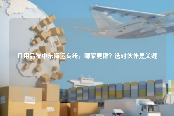 日用品发中东海运专线，哪家更稳？选对伙伴是关键