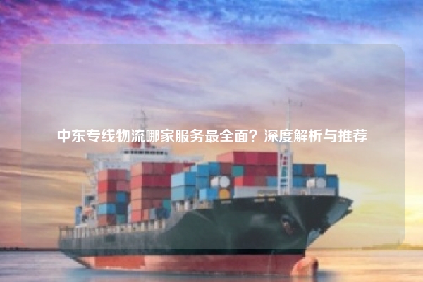 中东专线物流哪家服务最全面？深度解析与推荐