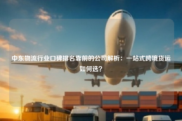 中东物流行业口碑排名靠前的公司解析：一站式跨境货运如何选？