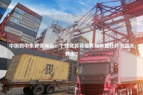 中国到中东普货海运：个性化装箱服务如何提升跨境物流效率？
