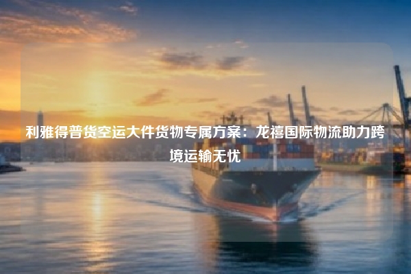 利雅得普货空运大件货物专属方案：龙禧国际物流助力跨境运输无忧