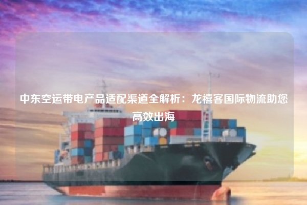中东空运带电产品适配渠道全解析:龙禧客国际物流助您高效出海
