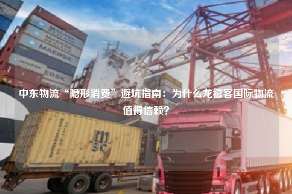中东物流“隐形消费”避坑指南：为什么龙禧客国际物流值得信赖？