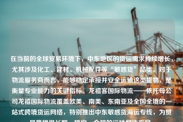 在当前的全球贸易环境下，中东地区的货运需求持续增长，尤其涉及化工、建材、机械配件等“敏感货”品类。对于物流服务商而言，能够稳定承接并安全运输这类货物，是衡量专业能力的关键指标。龙禧客国际物流——依托母公司龙禧国际物流覆盖欧美、南美、东南亚及全国全境的一站式跨境货运网络，特别推出中东敏感货海运专线，为贸易商提供长期、稳定、合规的运输解决方案。