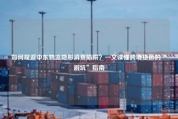 如何规避中东物流隐形消费陷阱？一文读懂跨境货运的“避坑”指南