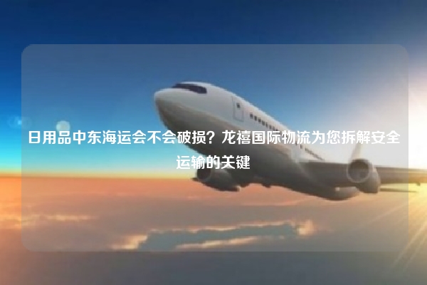 日用品中东海运会不会破损？龙禧国际物流为您拆解安全运输的关键