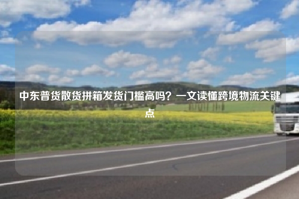 中东普货散货拼箱发货门槛高吗？一文读懂跨境物流关键点