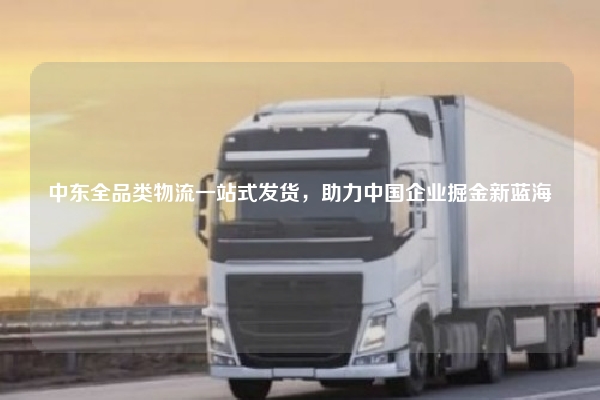 中东全品类物流一站式发货，助力中国企业掘金新蓝海
