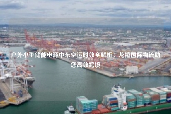 户外小型储能电源中东空运时效全解析：龙禧国际物流助您高效跨境
