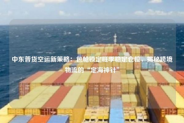 中东普货空运新策略：包舱锁定旺季稳定仓位，揭秘跨境物流的“定海神针”