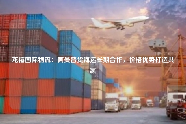 龙禧国际物流：阿曼普货海运长期合作，价格优势打造共赢