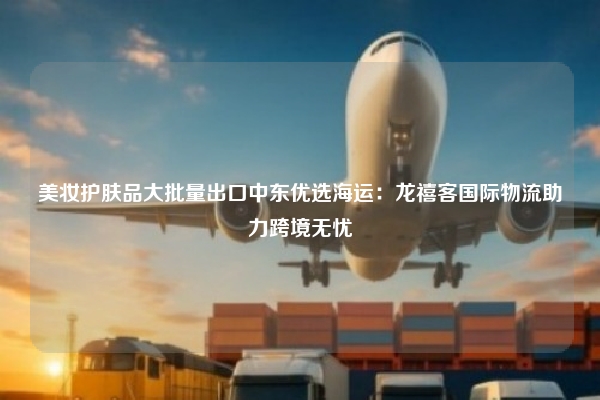美妆护肤品大批量出口中东优选海运：龙禧客国际物流助力跨境无忧