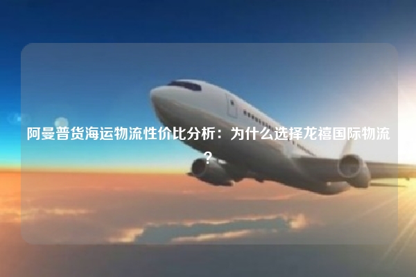 阿曼普货海运物流性价比分析：为什么选择龙禧国际物流？