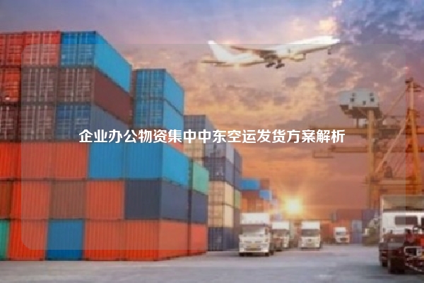 企业办公物资集中中东空运发货方案解析
