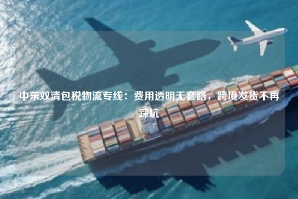 中东双清包税物流专线：费用透明无套路，跨境发货不再踩坑
