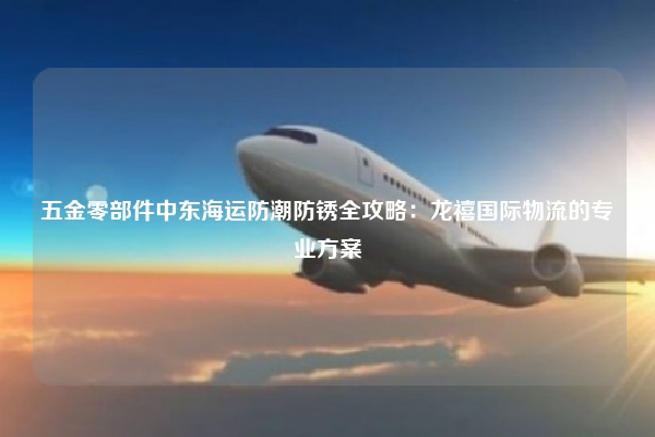 五金零部件中东海运防潮防锈全攻略：龙禧国际物流的专业方案