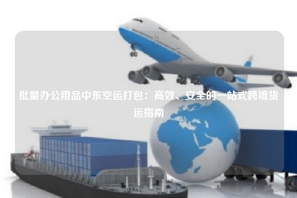 批量办公用品中东空运打包：高效、安全的一站式跨境货运指南