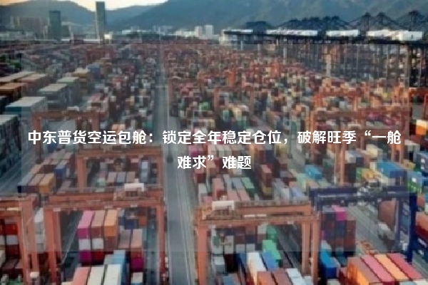 中东普货空运包舱：锁定全年稳定仓位，破解旺季“一舱难求”难题