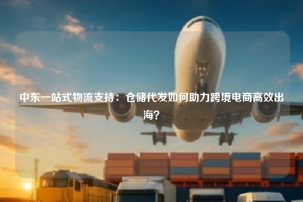 中东一站式物流支持：仓储代发如何助力跨境电商高效出海？