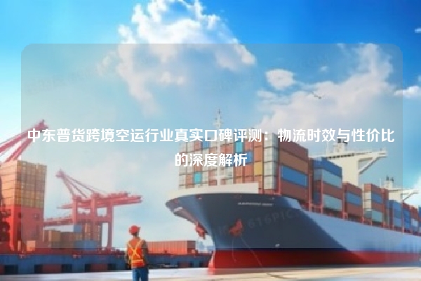 中东普货跨境空运行业真实口碑评测：物流时效与性价比的深度解析