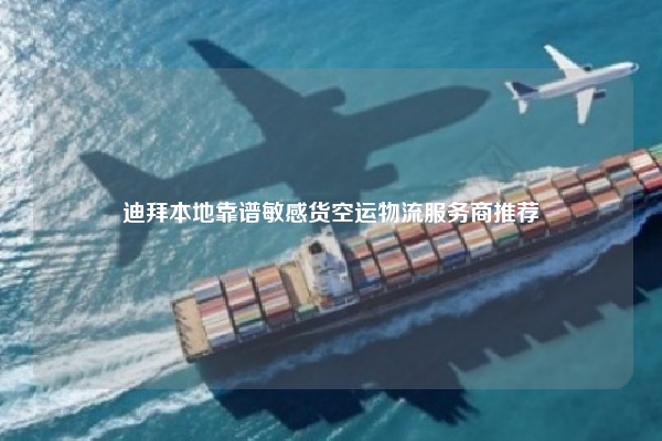 迪拜本地靠谱敏感货空运物流服务商推荐