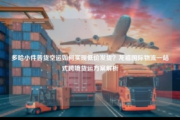 多哈小件普货空运如何实现低价发货？龙禧国际物流一站式跨境货运方案解析